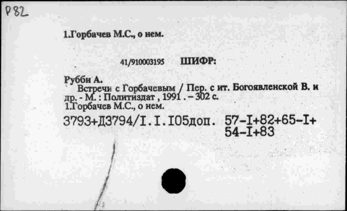 ﻿1 .Горбачев М.СЧ о нем.
41/910003195 ШИФР:
Рубби А»
Встречи с Горбачевым / Пер. с иг. Богоявленской В. и др. - М.: Политиздат, 1991. - 302 с.
1Торбачев М.С., о нем.
3793+Д3794/1.1. Ю5доп. 57-1+82+65-1+
54-1+83